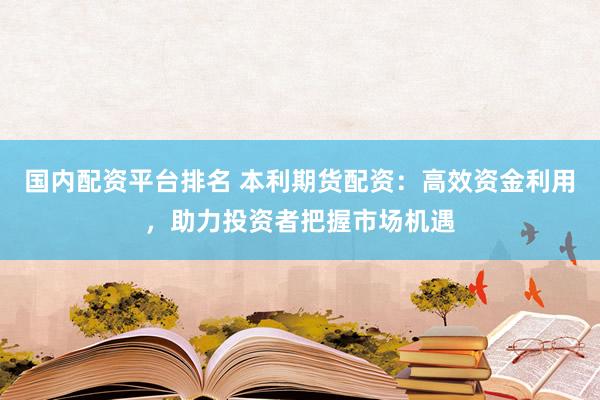 国内配资平台排名 本利期货配资：高效资金利用，助力投资者把握市场机遇