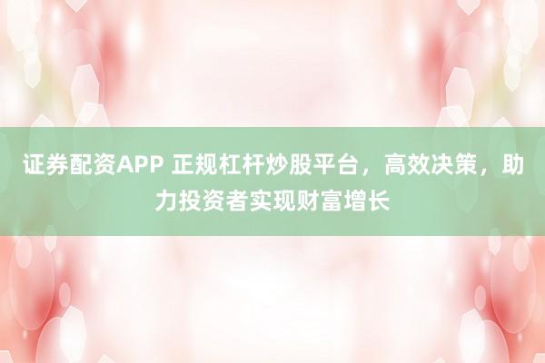 证券配资APP 正规杠杆炒股平台，高效决策，助力投资者实现财富增长