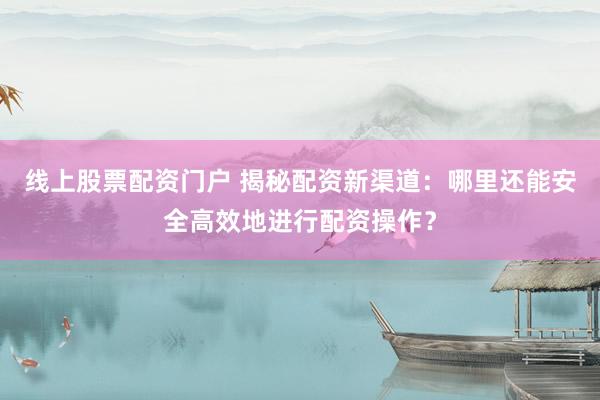 线上股票配资门户 揭秘配资新渠道：哪里还能安全高效地进行配资操作？
