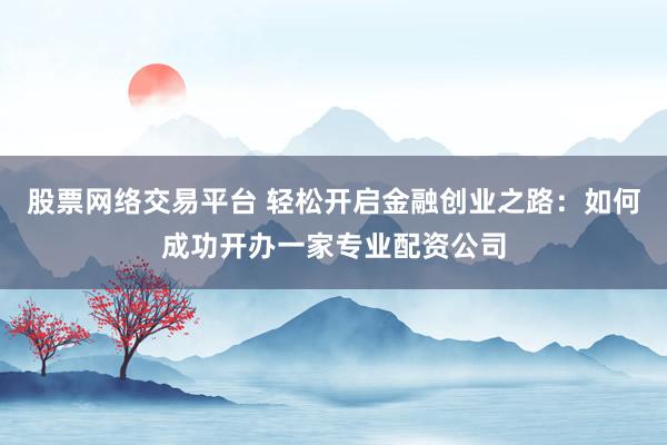 股票网络交易平台 轻松开启金融创业之路：如何成功开办一家专业配资公司