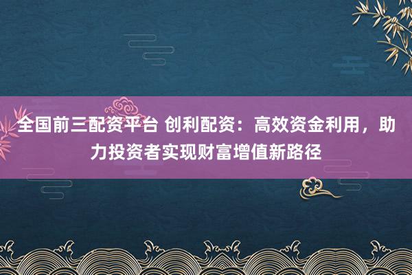 全国前三配资平台 创利配资：高效资金利用，助力投资者实现财富增值新路径