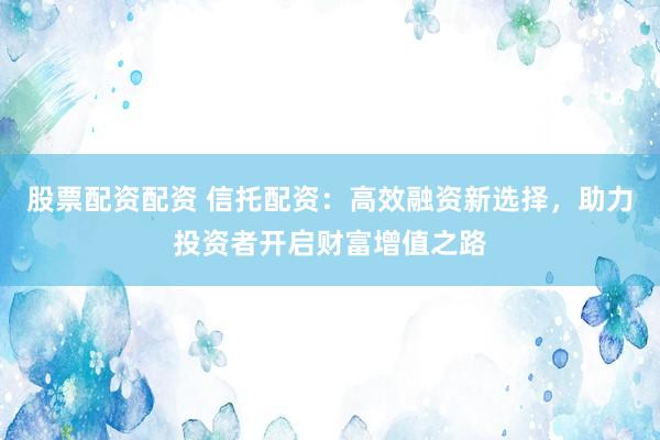 股票配资配资 信托配资：高效融资新选择，助力投资者开启财富增值之路