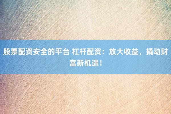 股票配资安全的平台 杠杆配资：放大收益，撬动财富新机遇！